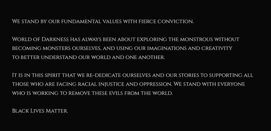 Graphik mit Text: Wir stehen zu unseren Werten mit grimmiger Überzeugung! In der World of Darkness ging es immer darum ein Monster zu spielen, ohne selbst zum Monster zu werden! Darum unsere Vorstellungskraft und Kreativität zu nutzen um unsere Welt und Andere besser zu verstehen! Im Geiste dessen widmen wir erneut uns, und unsere Geschichten, all jenen die rassistische Ungerechtigkeit und Unterdrückung ausgesetzt sind! Wir stehen auf der Seite all jener die daran arbeiten diese Übel aus der Welt zu entfernen! Black Lives Matter! (Schwarze Leben sind wichtig!)
