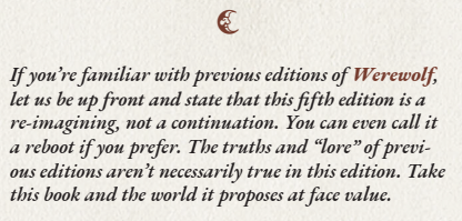 If you're familiar with previous editions of Werewolf, let us be up front and state that this fifth edition is a re-imagining, not a continuation. You can even call it a reboot if you prefer. The truths and "lore" of previous editions aren't necessarily true in this edition. Take this book and the world it proposes at face value.